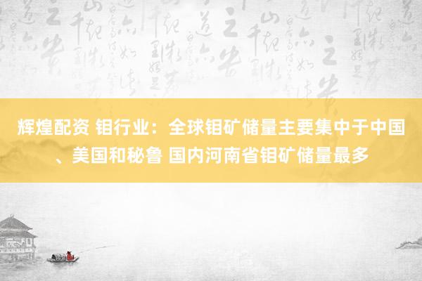辉煌配资 钼行业：全球钼矿储量主要集中于中国、美国和秘鲁 国内河南省钼矿储量最多