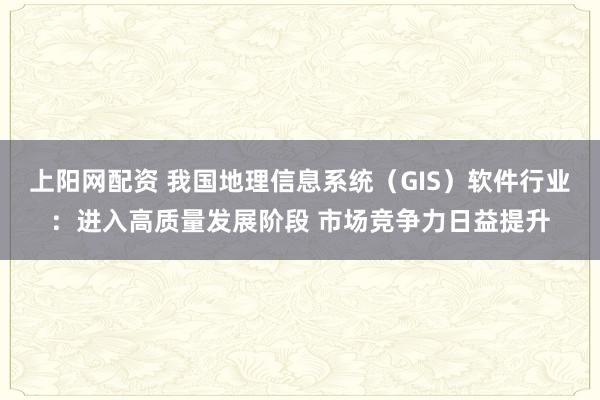 上阳网配资 我国地理信息系统（GIS）软件行业：进入高质量发展阶段 市场竞争力日益提升