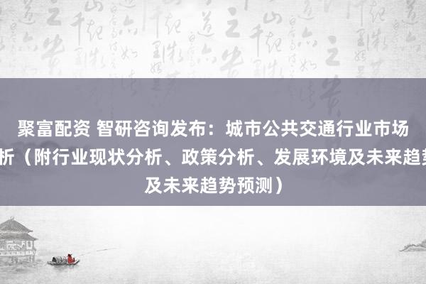 聚富配资 智研咨询发布：城市公共交通行业市场前景分析（附行业现状分析、政策分析、发展环境及未来趋势预测）