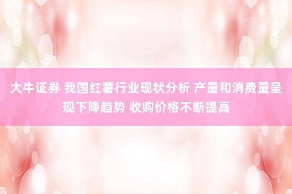 大牛证券 我国红薯行业现状分析 产量和消费量呈现下降趋势 收购价格不断提高