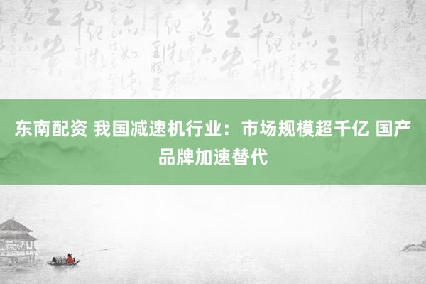 东南配资 我国减速机行业：市场规模超千亿 国产品牌加速替代