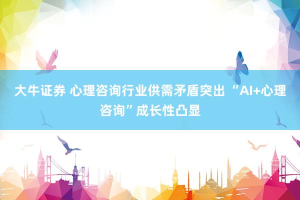 大牛证券 心理咨询行业供需矛盾突出 “AI+心理咨询”成长性凸显