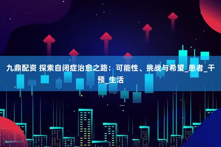 九鼎配资 探索自闭症治愈之路：可能性、挑战与希望_患者_干预_生活