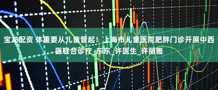 宝龙配资 体重要从儿童管起！上海市儿童医院肥胖门诊开展中西医联合诊疗_东东_许医生_许丽雅
