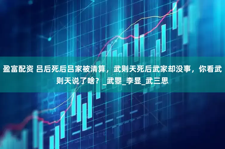 盈富配资 吕后死后吕家被清算，武则天死后武家却没事，你看武则天说了啥？_武瞾_李显_武三思