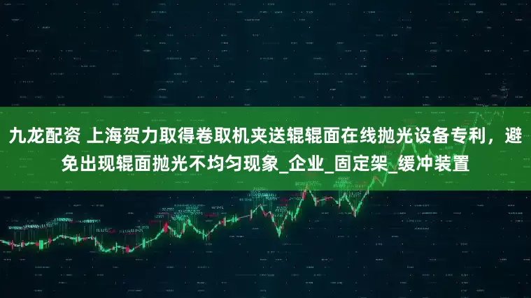 九龙配资 上海贺力取得卷取机夹送辊辊面在线抛光设备专利，避免出现辊面抛光不均匀现象_企业_固定架_缓冲装置