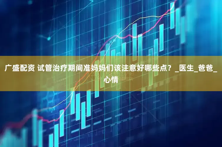 广盛配资 试管治疗期间准妈妈们该注意好哪些点？_医生_爸爸_心情