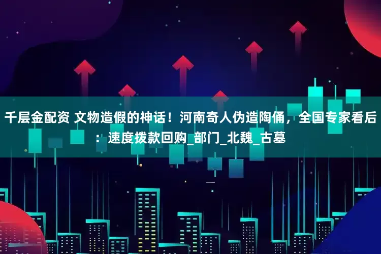 千层金配资 文物造假的神话！河南奇人伪造陶俑，全国专家看后：速度拨款回购_部门_北魏_古墓