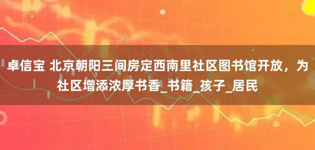 卓信宝 北京朝阳三间房定西南里社区图书馆开放，为社区增添浓厚书香_书籍_孩子_居民