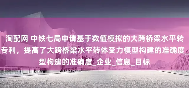 淘配网 中铁七局申请基于数值模拟的大跨桥梁水平转体受力模型构建专利，提高了大跨桥梁水平转体受力模型构建的准确度_企业_信息_目标