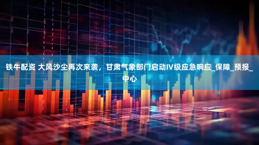 铁牛配资 大风沙尘再次来袭，甘肃气象部门启动Ⅳ级应急响应_保障_预报_中心