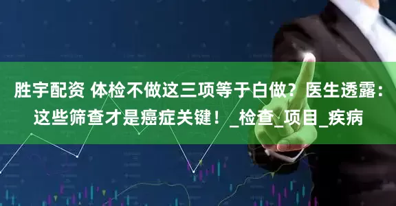 胜宇配资 体检不做这三项等于白做？医生透露：这些筛查才是癌症关键！_检查_项目_疾病