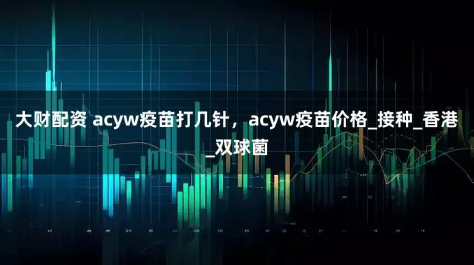 大财配资 acyw疫苗打几针，acyw疫苗价格_接种_香港_双球菌