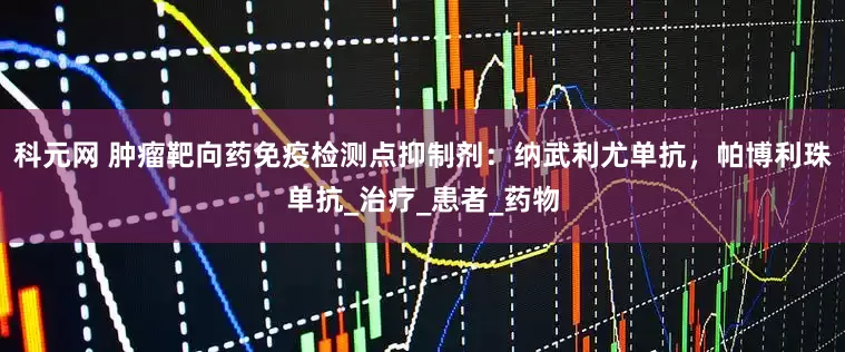 科元网 肿瘤靶向药免疫检测点抑制剂：纳武利尤单抗，帕博利珠单抗_治疗_患者_药物