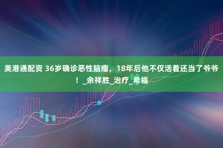 美港通配资 36岁确诊恶性脑瘤，18年后他不仅活着还当了爷爷！_余祥胜_治疗_希福