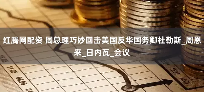 红腾网配资 周总理巧妙回击美国反华国务卿杜勒斯_周恩来_日内瓦_会议