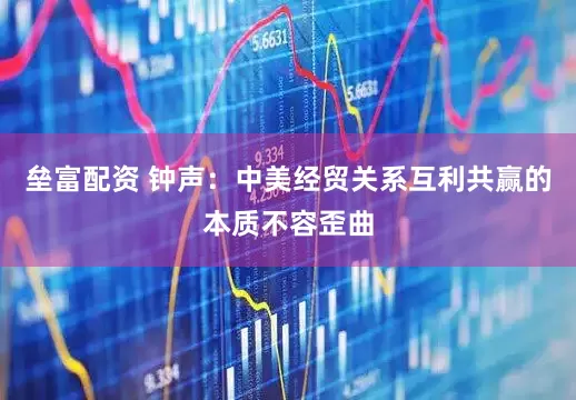 垒富配资 钟声：中美经贸关系互利共赢的本质不容歪曲