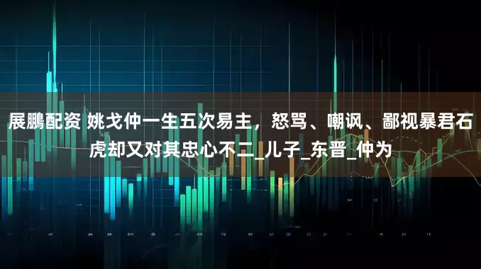 展鵬配资 姚戈仲一生五次易主，怒骂、嘲讽、鄙视暴君石虎却又对其忠心不二_儿子_东晋_仲为