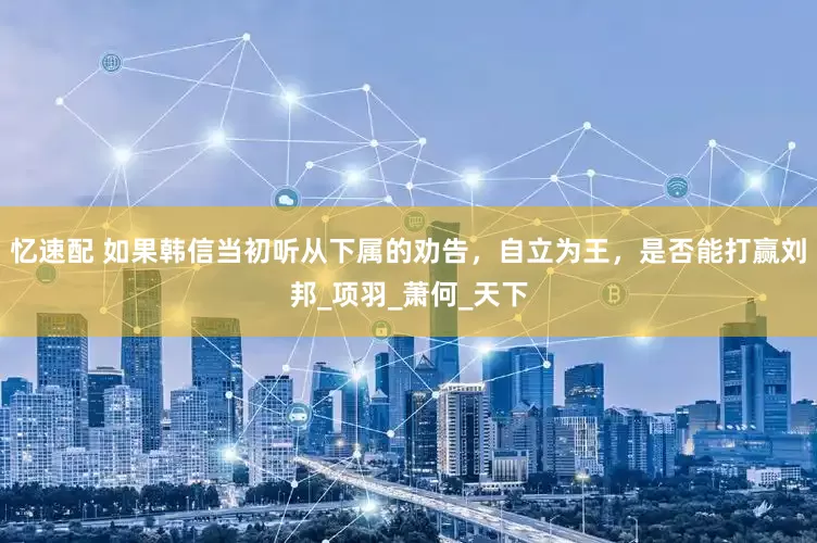 忆速配 如果韩信当初听从下属的劝告，自立为王，是否能打赢刘邦_项羽_萧何_天下