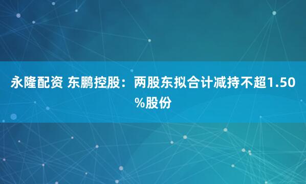 永隆配资 东鹏控股：两股东拟合计减持不超1.50%股份