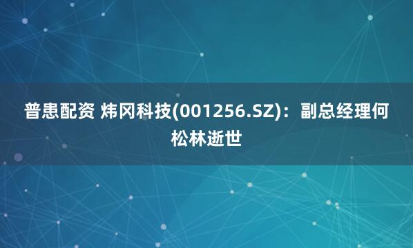 普患配资 炜冈科技(001256.SZ)：副总经理何松林逝世