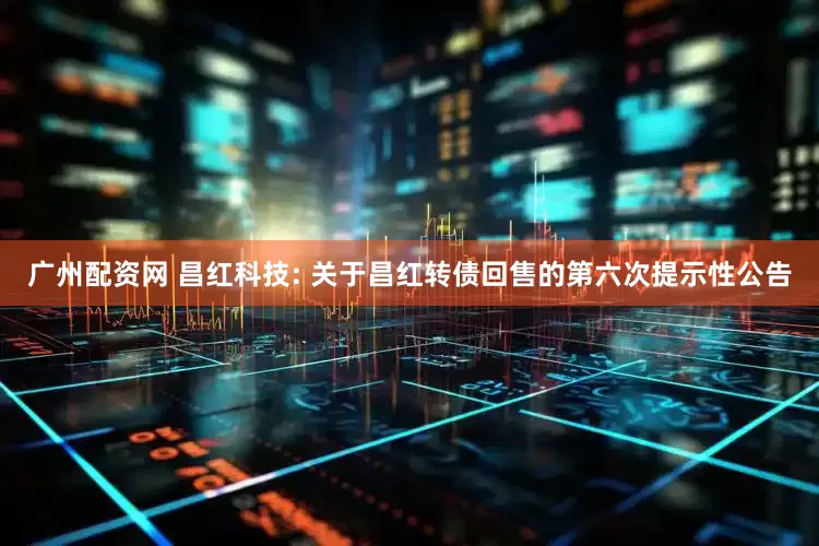 广州配资网 昌红科技: 关于昌红转债回售的第六次提示性公告