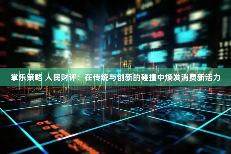 掌乐策略 人民财评：在传统与创新的碰撞中焕发消费新活力