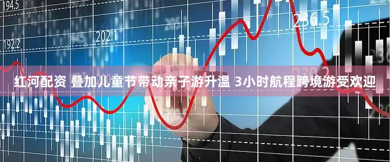 红河配资 叠加儿童节带动亲子游升温 3小时航程跨境游受欢迎