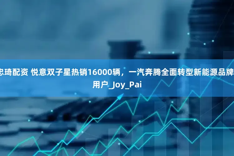 忠琦配资 悦意双子星热销16000辆，一汽奔腾全面转型新能源品牌_用户_Joy_Pai