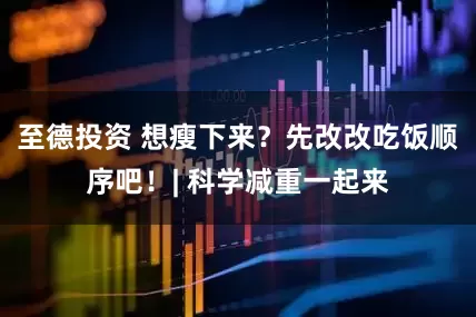 至德投资 想瘦下来？先改改吃饭顺序吧！| 科学减重一起来