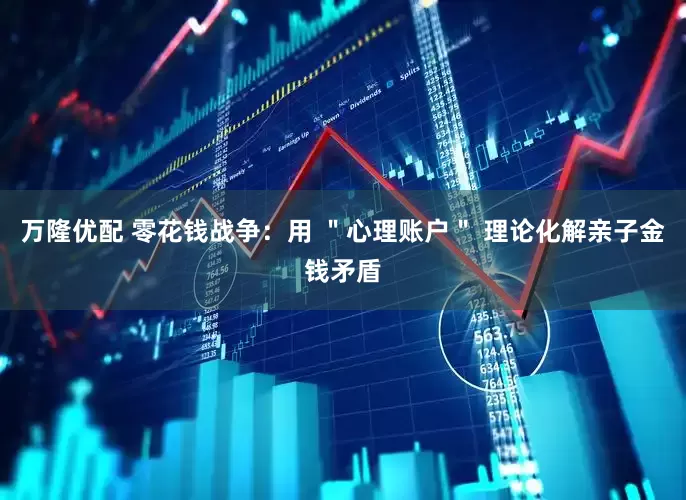 万隆优配 零花钱战争：用 ＂心理账户＂ 理论化解亲子金钱矛盾