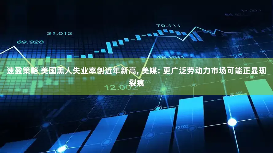 速盈策略 美国黑人失业率创近年新高, 美媒: 更广泛劳动力市场可能正显现裂痕