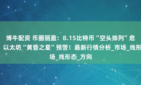 博牛配资 币圈丽盈：8.15比特币“空头排列”危机四伏！以太坊“黄昏之星”预警！最新行情分析_市场_线形态_方向