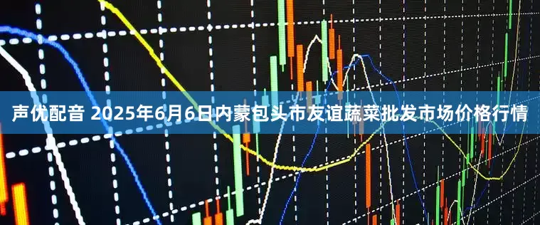 声优配音 2025年6月6日内蒙包头市友谊蔬菜批发市场价格行情