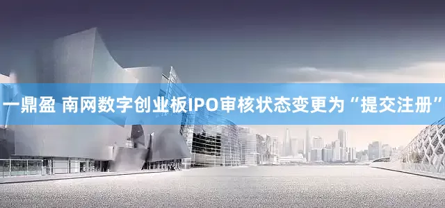 一鼎盈 南网数字创业板IPO审核状态变更为“提交注册”