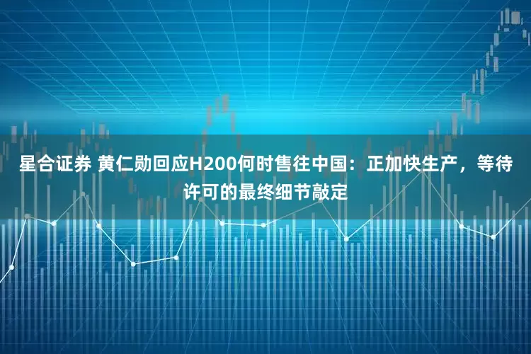 星合证券 黄仁勋回应H200何时售往中国：正加快生产，等待许可的最终细节敲定