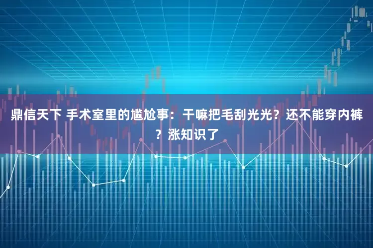 鼎信天下 手术室里的尴尬事：干嘛把毛刮光光？还不能穿内裤？涨知识了